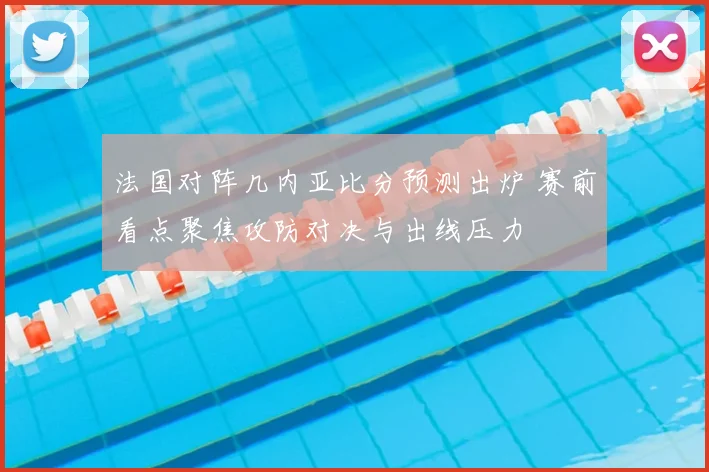 法国对阵几内亚比分预测出炉 赛前看点聚焦攻防对决与出线压力