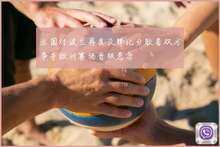 法国对波兰再度交锋比分胶着双方争夺欧洲赛场晋级悬念