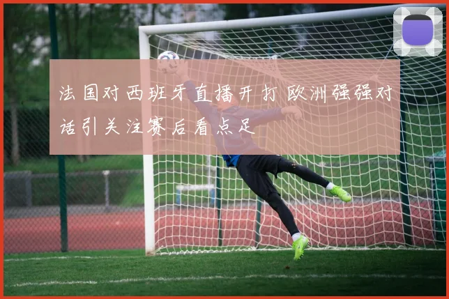 法国对西班牙直播开打 欧洲强强对话引关注赛后看点足