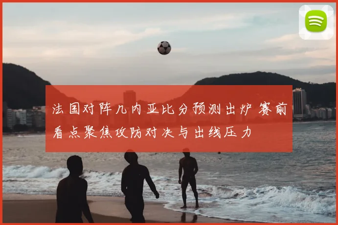 法国对阵几内亚比分预测出炉 赛前看点聚焦攻防对决与出线压力