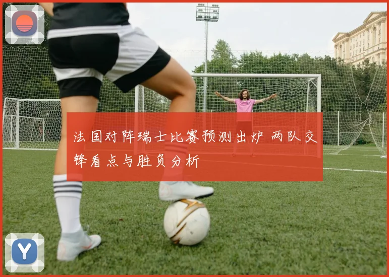 法国对阵瑞士比赛预测出炉 两队交锋看点与胜负分析