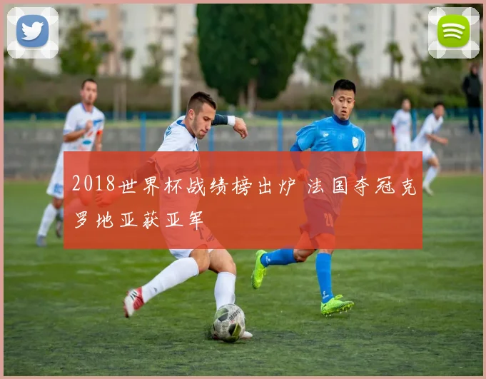 2018世界杯战绩榜出炉 法国夺冠克罗地亚获亚军