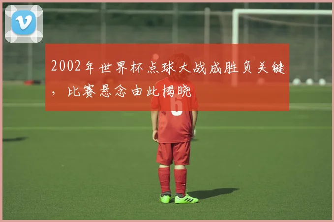 2002年世界杯点球大战成胜负关键,比赛悬念由此揭晓