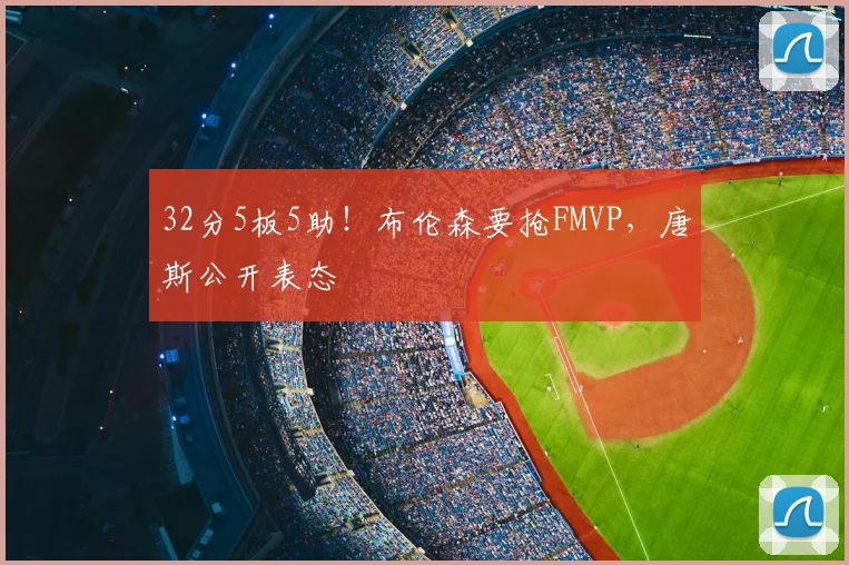 32分5板5助!布伦森要抢FMVP,唐斯公开表态