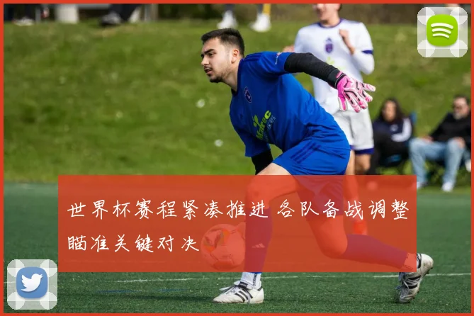 世界杯赛程紧凑推进 各队备战调整瞄准关键对决