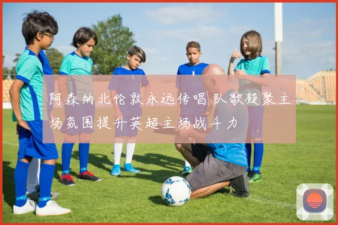 阿森纳北伦敦永远传唱 队歌凝聚主场氛围提升英超主场战斗力