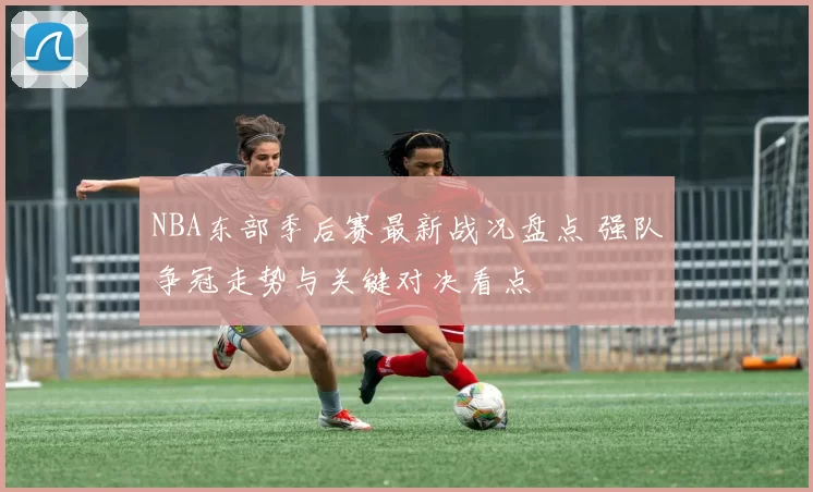 NBA东部季后赛最新战况盘点 强队争冠走势与关键对决看点
