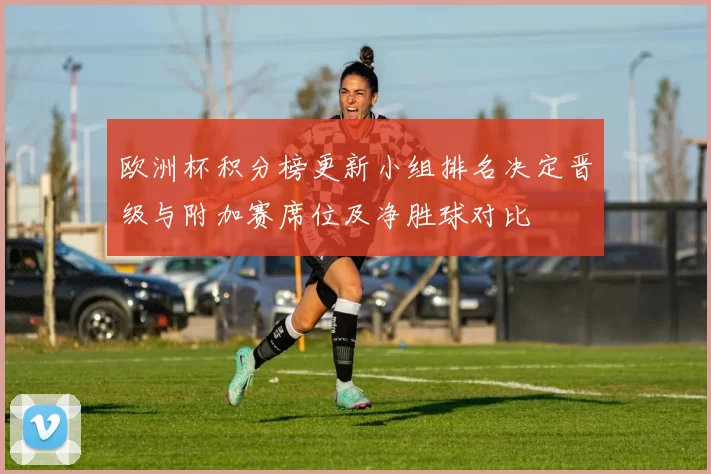 欧洲杯积分榜更新小组排名决定晋级与附加赛席位及净胜球对比