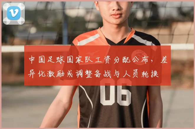 中国足球国家队工资分配公布，差异化激励或调整备战与人员轮换
