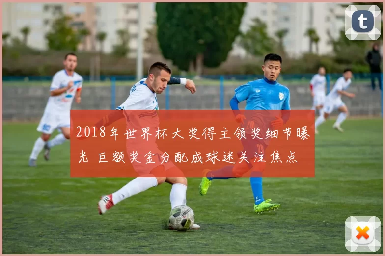 2018年世界杯大奖得主领奖细节曝光 巨额奖金分配成球迷关注焦点