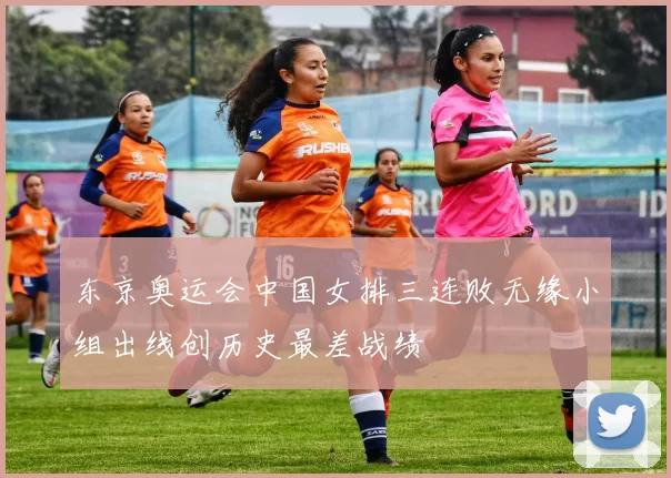 东京奥运会中国女排三连败无缘小组出线创历史最差战绩