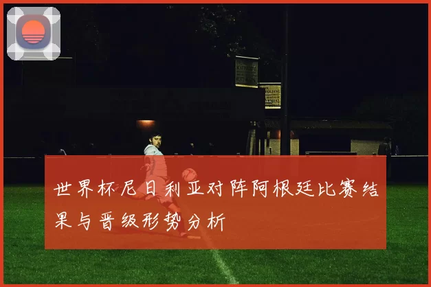 世界杯尼日利亚对阵阿根廷比赛结果与晋级形势分析