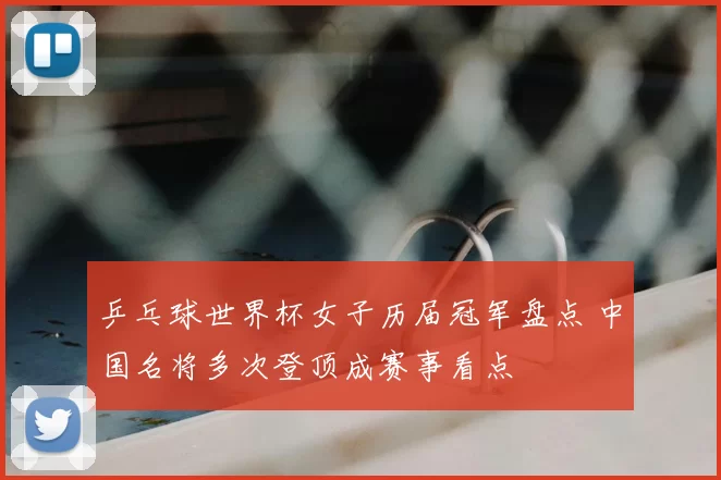 乒乓球世界杯女子历届冠军盘点 中国名将多次登顶成赛事看点