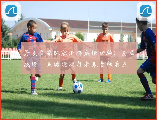 丹麦国家队欧洲杯成绩回顾:历届战绩、关键场次与未来晋级看点