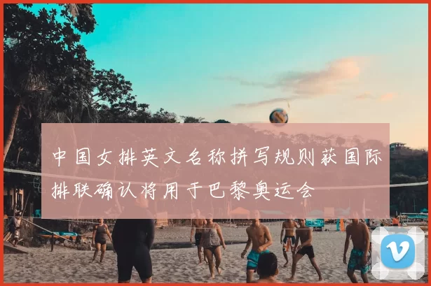 中国女排英文名称拼写规则获国际排联确认将用于巴黎奥运会