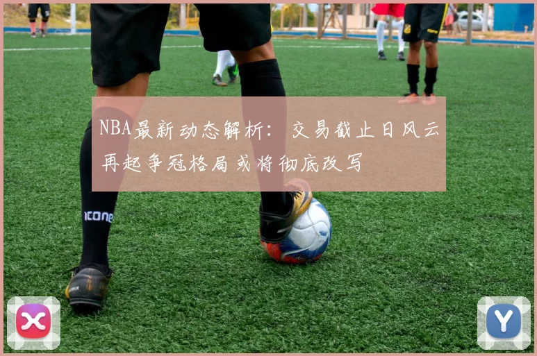 NBA最新动态解析：交易截止日风云再起争冠格局或将彻底改写