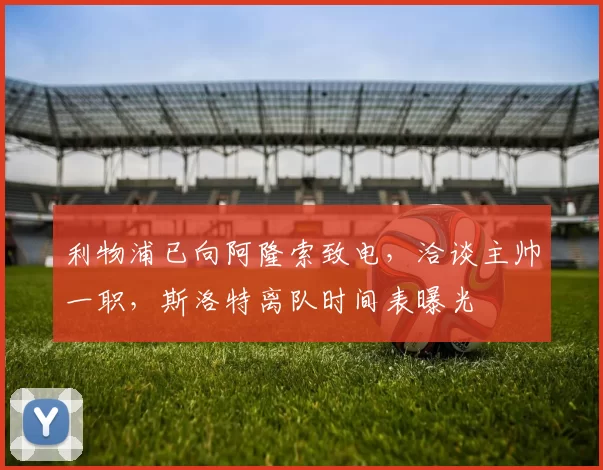 利物浦已向阿隆索致电，洽谈主帅一职，斯洛特离队时间表曝光