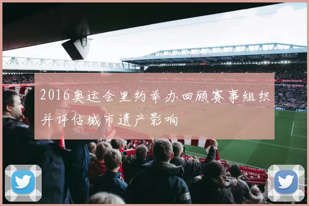 2016奥运会里约举办回顾赛事组织并评估城市遗产影响