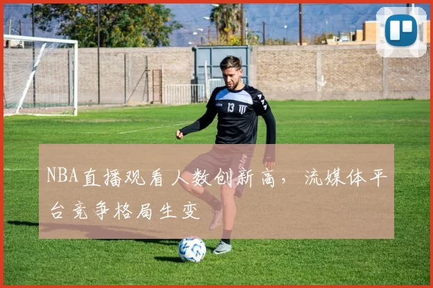 NBA直播观看人数创新高，流媒体平台竞争格局生变