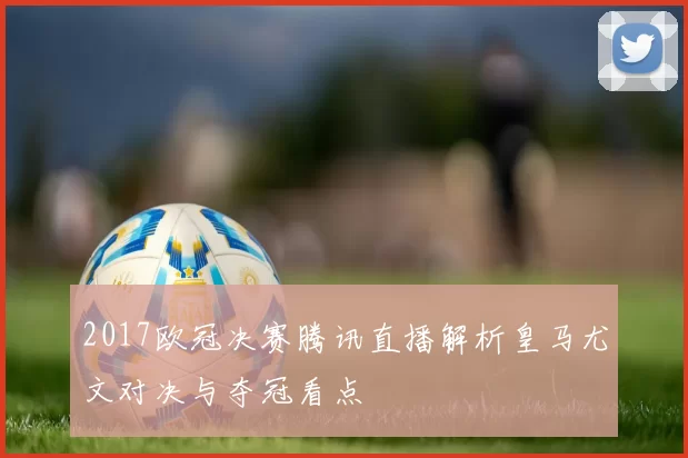 2017欧冠决赛腾讯直播解析皇马尤文对决与夺冠看点