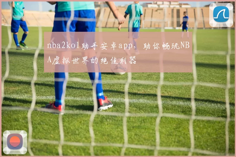 nba2kol助手安卓app，助你畅玩NBA虚拟世界的绝佳利器