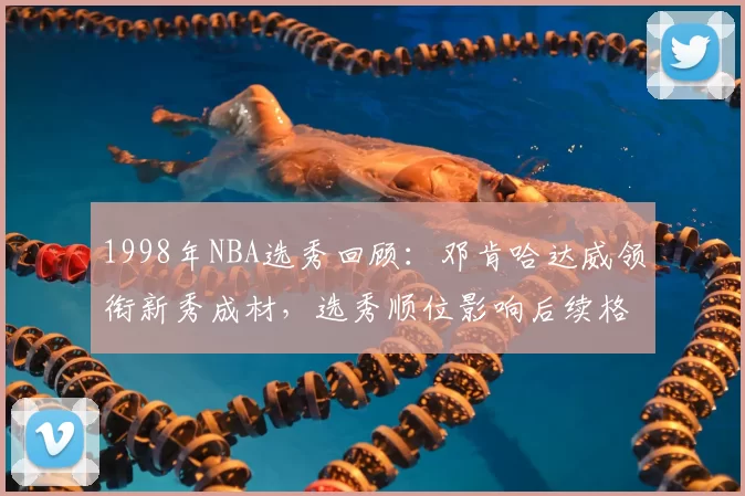 1998年NBA选秀回顾：邓肯哈达威领衔新秀成材，选秀顺位影响后续格局