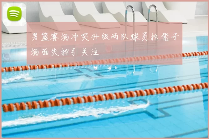 男篮赛场冲突升级两队球员抡凳子场面失控引关注