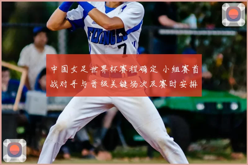 中国女足世界杯赛程确定 小组赛首战对手与晋级关键场次及赛时安排