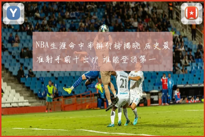 NBA生涯命中率排行榜揭晓 历史最准射手前十出炉 谁能登顶第一