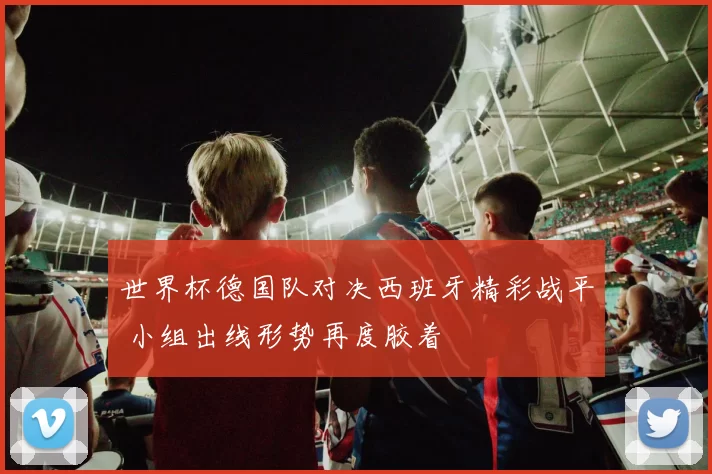 世界杯德国队对决西班牙精彩战平 小组出线形势再度胶着