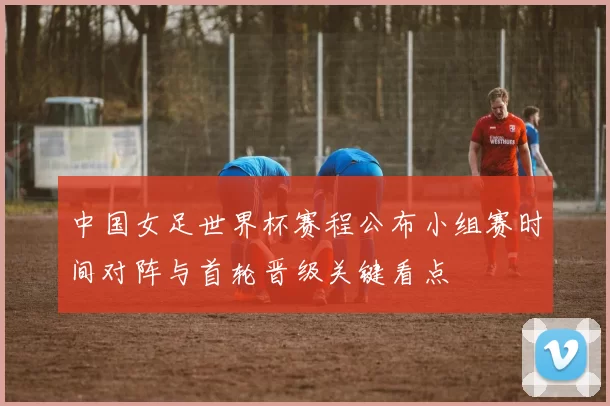 中国女足世界杯赛程公布小组赛时间对阵与首轮晋级关键看点