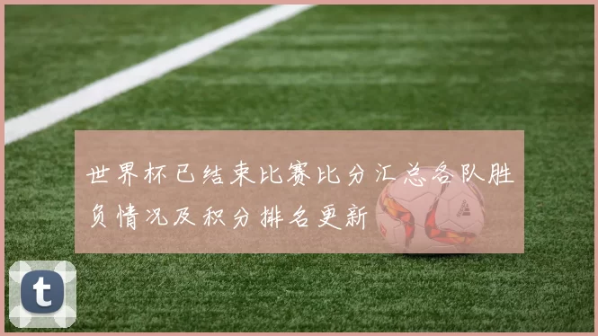 世界杯已结束比赛比分汇总各队胜负情况及积分排名更新