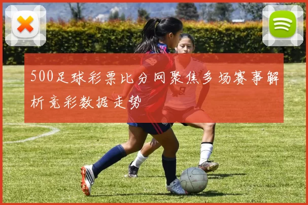 500足球彩票比分网聚焦多场赛事解析竞彩数据走势