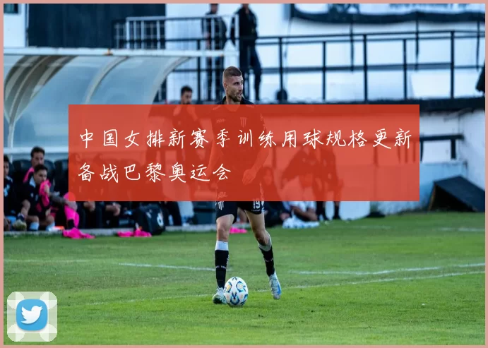 中国女排新赛季训练用球规格更新备战巴黎奥运会