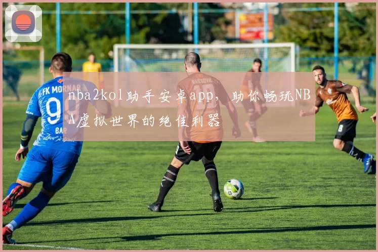 nba2kol助手安卓app，助你畅玩NBA虚拟世界的绝佳利器