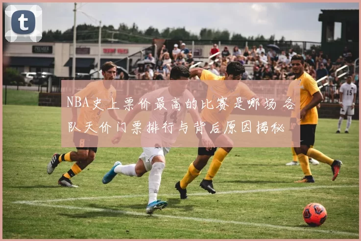 NBA史上票价最高的比赛是哪场 各队天价门票排行与背后原因揭秘