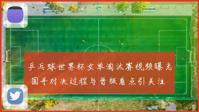 乒乓球世界杯女单淘汰赛视频曝光 国手对决过程与晋级看点引关注