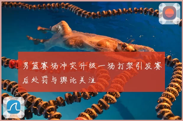 男篮赛场冲突升级一场打架引发赛后处罚与舆论关注