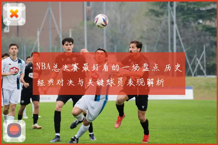 NBA总决赛最好看的一场盘点 历史经典对决与关键球员表现解析