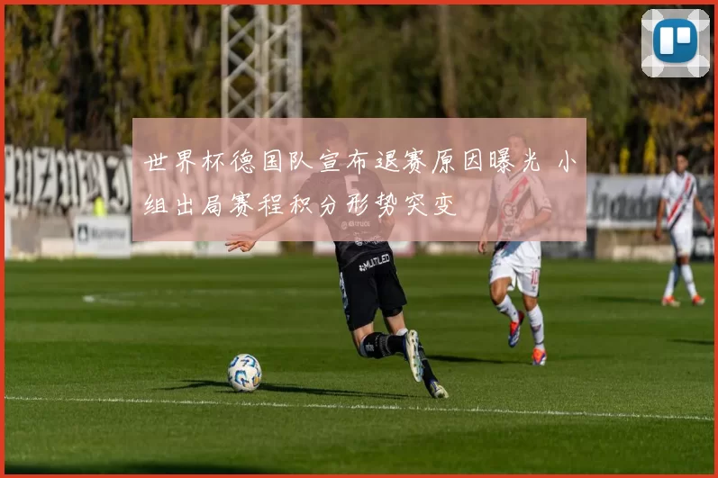 世界杯德国队宣布退赛原因曝光 小组出局赛程积分形势突变