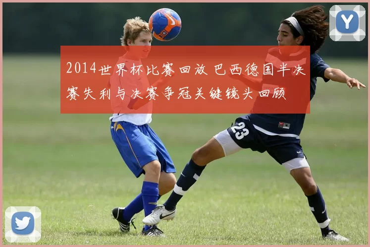 2014世界杯比赛回放 巴西德国半决赛失利与决赛争冠关键镜头回顾