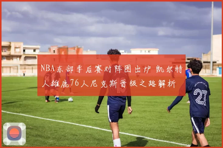 NBA东部季后赛对阵图出炉 凯尔特人雄鹿76人尼克斯晋级之路解析