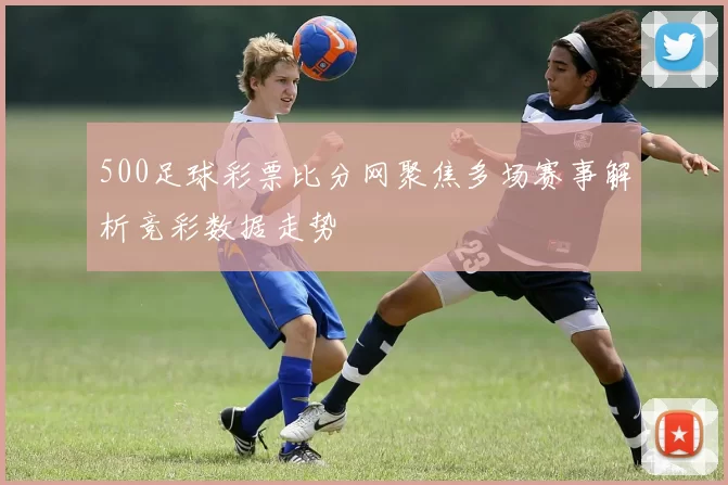 500足球彩票比分网聚焦多场赛事解析竞彩数据走势
