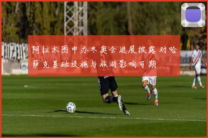 阿拉木图申办冬奥会进展披露 对哈萨克基础设施与旅游影响可期