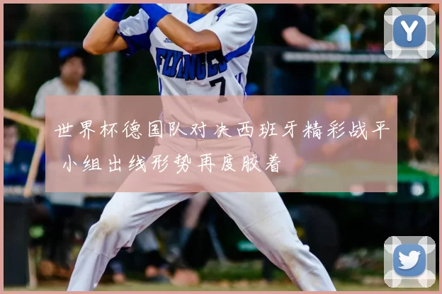 世界杯德国队对决西班牙精彩战平 小组出线形势再度胶着