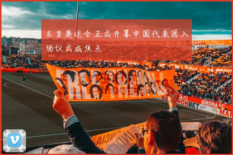 东京奥运会正式开幕中国代表团入场仪式成焦点