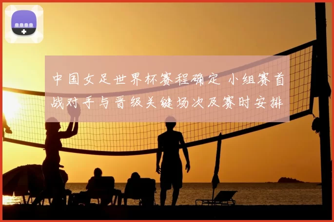 中国女足世界杯赛程确定 小组赛首战对手与晋级关键场次及赛时安排