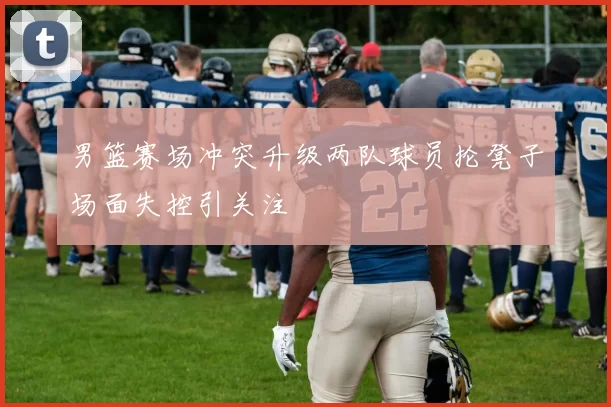 男篮赛场冲突升级两队球员抡凳子场面失控引关注