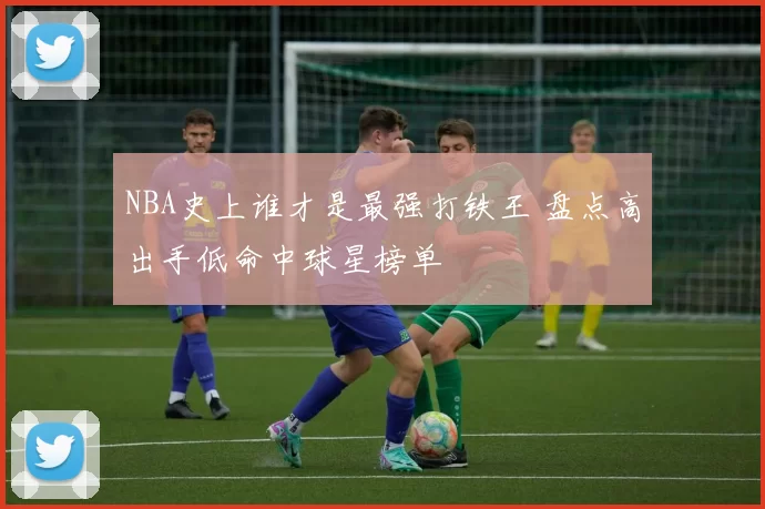 NBA史上谁才是最强打铁王 盘点高出手低命中球星榜单