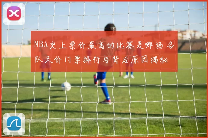 NBA史上票价最高的比赛是哪场 各队天价门票排行与背后原因揭秘